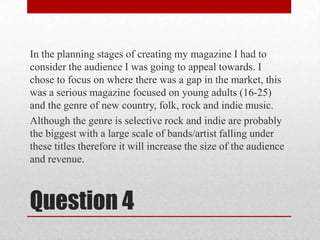 In the planning stages of creating my magazine I had to consider the audience I was going to appeal towards. I chose to focus on where there was a gap in the market, this was a serious magazine focused on young adults (16-25) and the genre of new country, folk, rock and indie music.Although the genre is selective rock and indie are probably the biggest with a large scale of bands/artist falling under these titles therefore it will increase the size of the audience and revenue.   Question 4