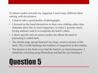 To attract readers towards my magazine I used many different ideas starting with the pictures:I tried to take a good quality of photographs.I focused on the band themselves in their own clothing rather than elaborate attire like in most magazines, to entice I genuine music loving audience and to in cooperate the band’s ethics.I chose specific mis-en-scene (cards), the album the band is promoting is called deck.The double page spread featured one large, creative picture of the band. This would challenge the tradition of magazines in this market.The picture in the front cover had the band in an interesting pose, I edited the colouring using Photoshop and had the text framing it. Question 5