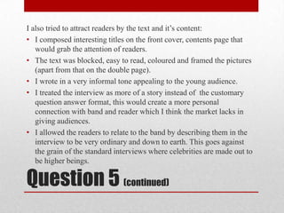 I also tried to attract readers by the text and it’s content:I composed interesting titles on the front cover, contents page that would grab the attention of readers.The text was blocked, easy to read, coloured and framed the pictures (apart from that on the double page).I wrote in a very informal tone appealing to the young audience.I treated the interview as more of a story instead of  the customary question answer format, this would create a more personal connection with band and reader which I think the market lacks in giving audiences.I allowed the readers to relate to the band by describing them in the interview to be very ordinary and down to earth. This goes against the grain of the standard interviews where celebrities are made out to be higher beings.Question 5 (continued)