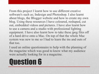 From this project I learnt how to use different creative software's such as; Indesignand Photoshop. I also learnt about blogs, the Blogger website and how to create my own blog. Using these resources I have coloured, reshaped, cut out, embedded videos and pictures. I have also learnt how to use a camera and a studio with professional lighting equipment. I have also learnt how to take these jpeg files off of a hard drive onto a Mac. On top of that the whole Mac system was new to me so I had to learn the ins and outs of that too. I used an online questionnaire to help with the planning of the magazine which was good to know what my audience were actually looking for in a magazine.Question 6