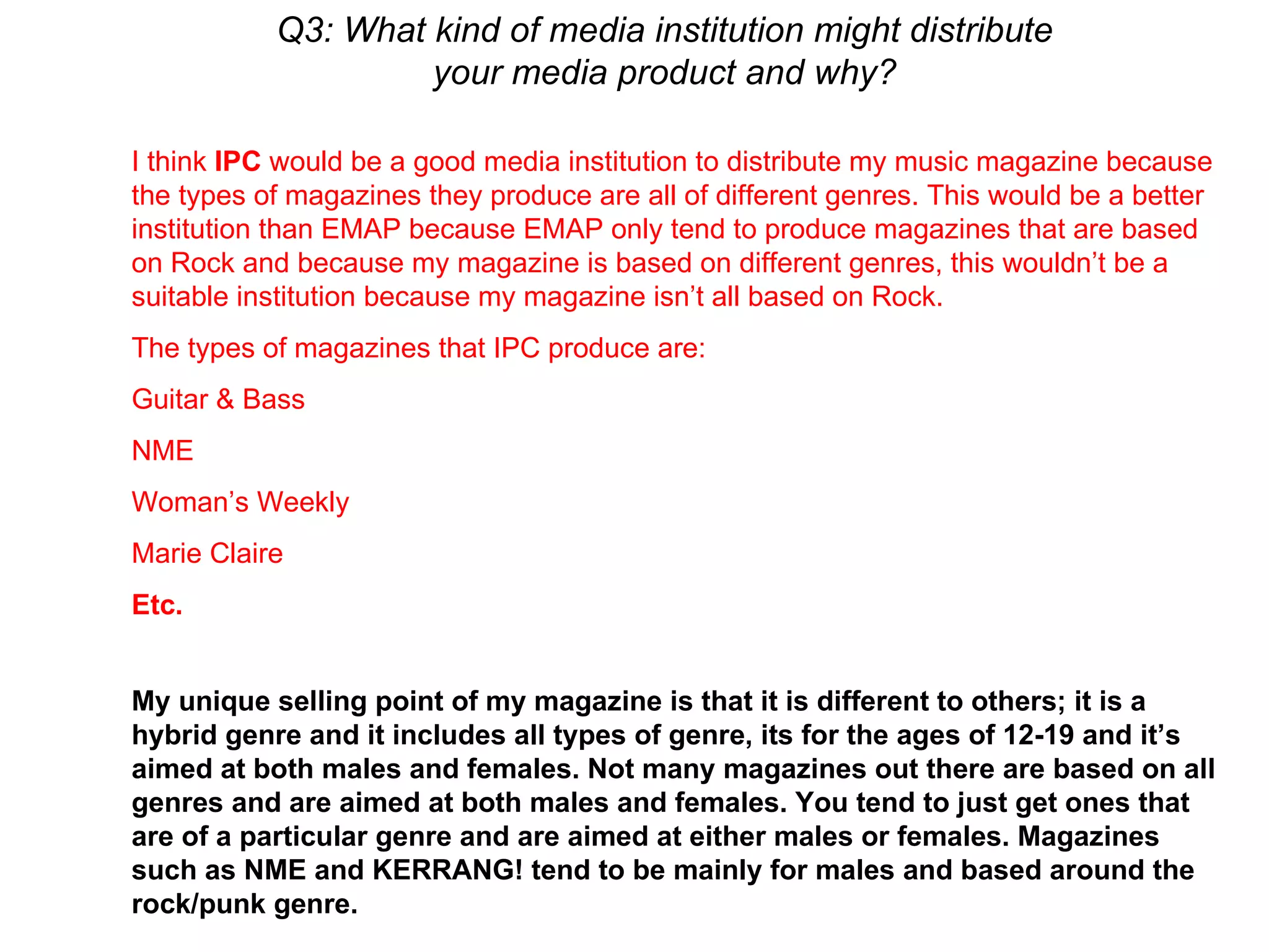 Q3: What kind of media institution might distribute your media product and why? I think  IPC  would be a good media institution to distribute my music magazine because the types of magazines they produce are all of different genres. This would be a better institution than EMAP because EMAP only tend to produce magazines that are based on Rock and because my magazine is based on different genres, this wouldn’t be a suitable institution because my magazine isn’t all based on Rock.  The types of magazines that IPC produce are: Guitar & Bass NME Woman’s Weekly Marie Claire Etc. My unique selling point of my magazine is that it is different to others; it is a hybrid genre and it includes all types of genre, its for the ages of 12-19 and it’s aimed at both males and females. Not many magazines out there are based on all genres and are aimed at both males and females. You tend to just get ones that are of a particular genre and are aimed at either males or females. Magazines such as NME and KERRANG! tend to be mainly for males and based around the rock/punk genre. 
