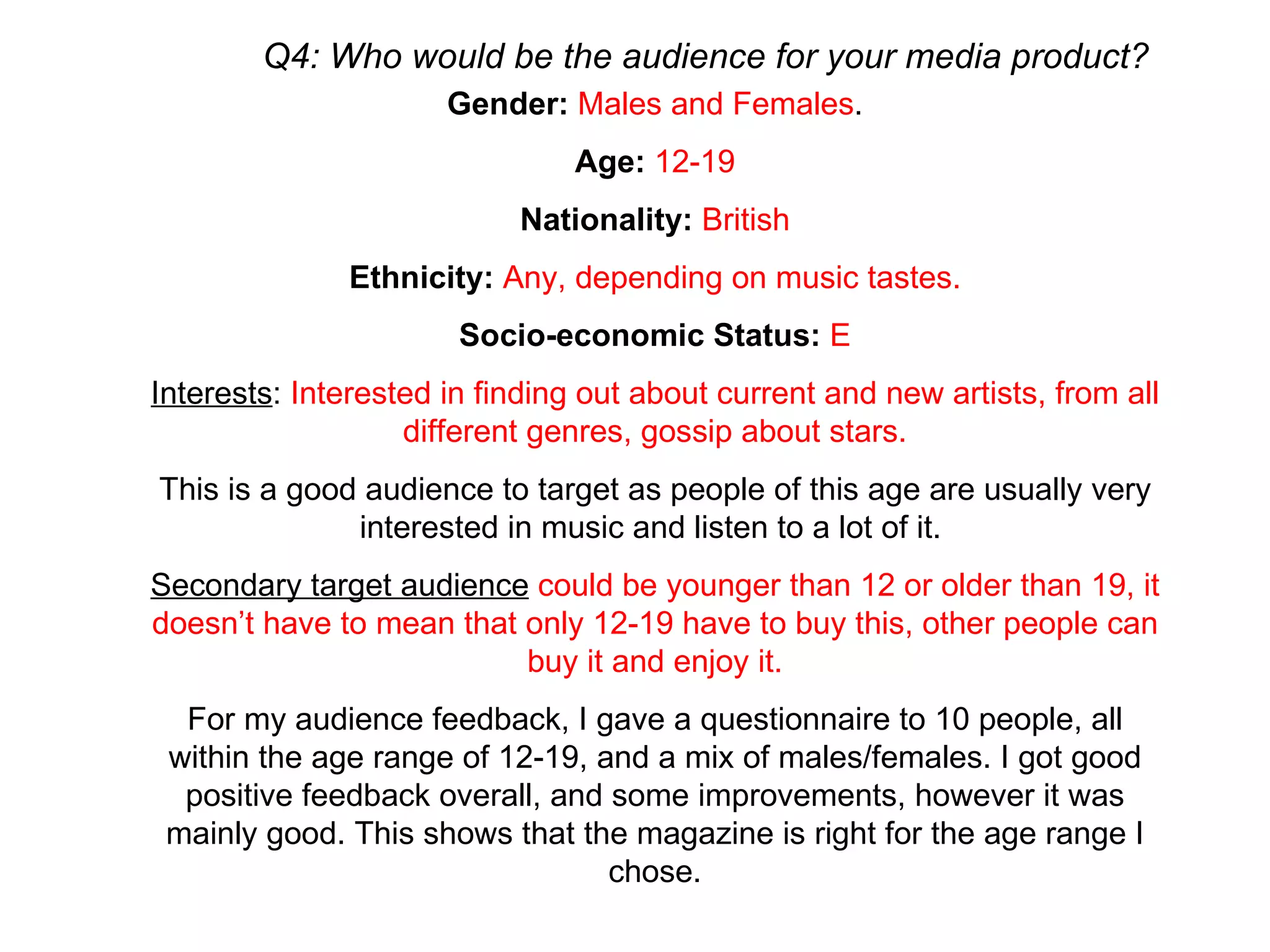 Q4: Who would be the audience for your media product? Gender:   Males and Females . Age:   12-19 Nationality:   British Ethnicity:   Any, depending on music tastes. Socio-economic Status:  E Interests :  Interested in finding out about current and new artists, from all different genres, gossip about stars. This is a good audience to target as people of this age are usually very interested in music and listen to a lot of it.  Secondary target audience   could be younger than 12 or older than 19, it doesn’t have to mean that only 12-19 have to buy this, other people can buy it and enjoy it. For my audience feedback, I gave a questionnaire to 10 people, all within the age range of 12-19, and a mix of males/females. I got good positive feedback overall, and some improvements, however it was mainly good. This shows that the magazine is right for the age range I chose. 