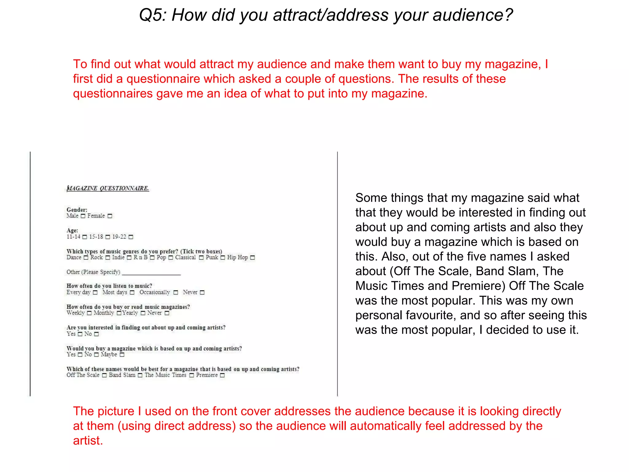 Q5: How did you attract/address your audience? To find out what would attract my audience and make them want to buy my magazine, I first did a questionnaire which asked a couple of questions. The results of these questionnaires gave me an idea of what to put into my magazine.  The picture I used on the front cover addresses the audience because it is looking directly at them (using direct address) so the audience will automatically feel addressed by the artist. Some things that my magazine said what that they would be interested in finding out about up and coming artists and also they would buy a magazine which is based on this. Also, out of the five names I asked about (Off The Scale, Band Slam, The Music Times and Premiere) Off The Scale was the most popular. This was my own personal favourite, and so after seeing this was the most popular, I decided to use it. 