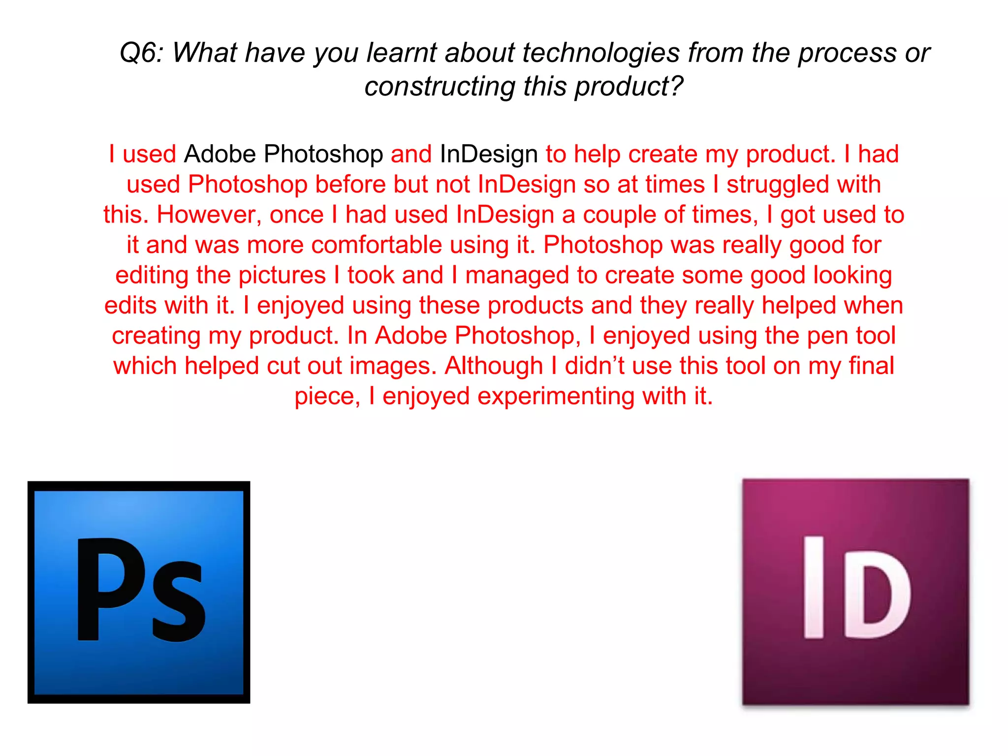 Q6: What have you learnt about technologies from the process or constructing this product? I used  Adobe Photoshop  and  InDesign  to help create my product. I had used Photoshop before but not InDesign so at times I struggled with this. However, once I had used InDesign a couple of times, I got used to it and was more comfortable using it. Photoshop was really good for editing the pictures I took and I managed to create some good looking edits with it. I enjoyed using these products and they really helped when creating my product. In Adobe Photoshop, I enjoyed using the pen tool which helped cut out images. Although I didn’t use this tool on my final piece, I enjoyed experimenting with it. 