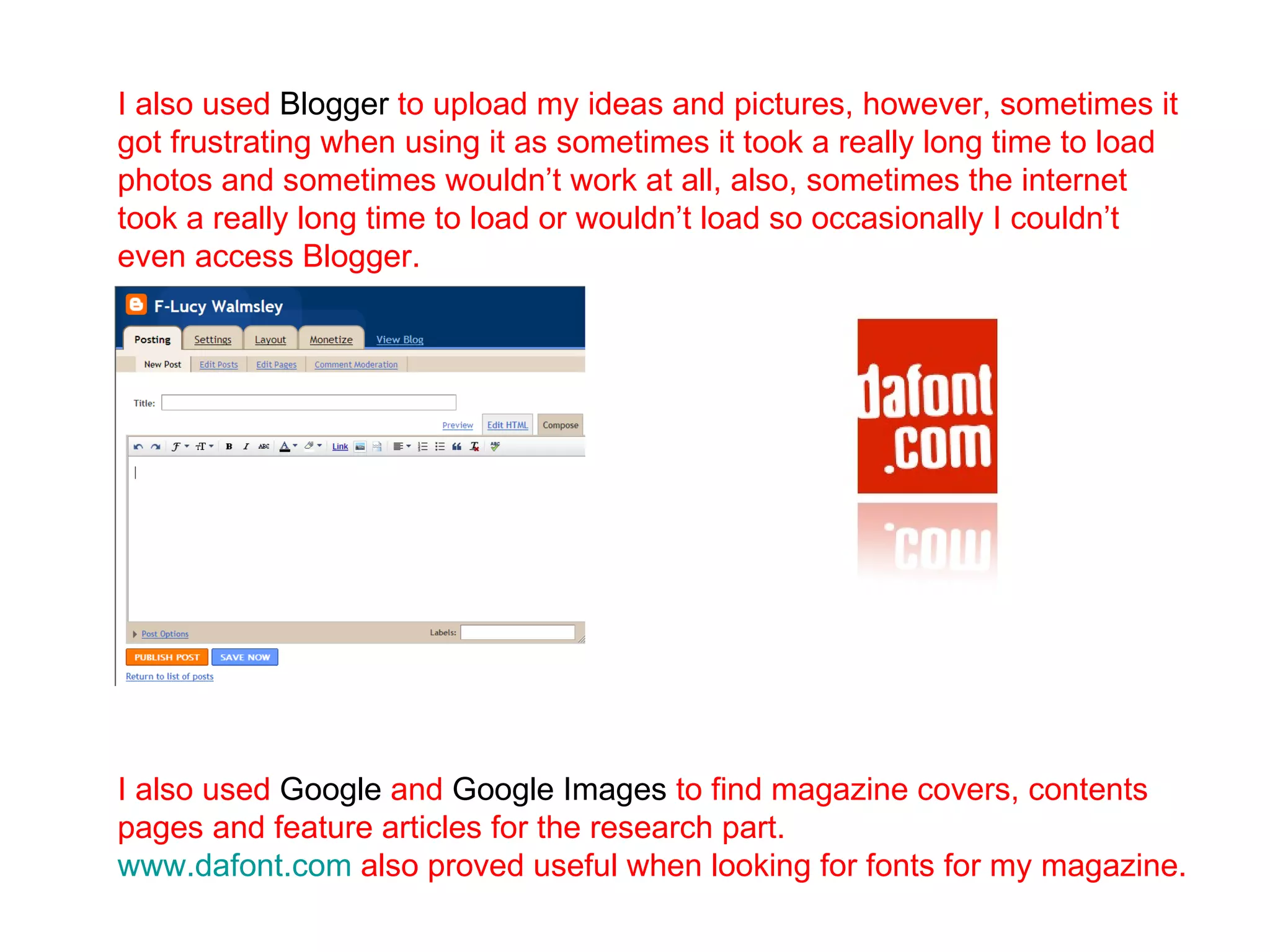 I also used  Blogger  to upload my ideas and pictures, however, sometimes it got frustrating when using it as sometimes it took a really long time to load photos and sometimes wouldn’t work at all, also, sometimes the internet took a really long time to load or wouldn’t load so occasionally I couldn’t even access Blogger.  I also used  Google  and  Google Images  to find magazine covers, contents pages and feature articles for the research part.  www.dafont.com   also proved useful when looking for fonts for my magazine. 