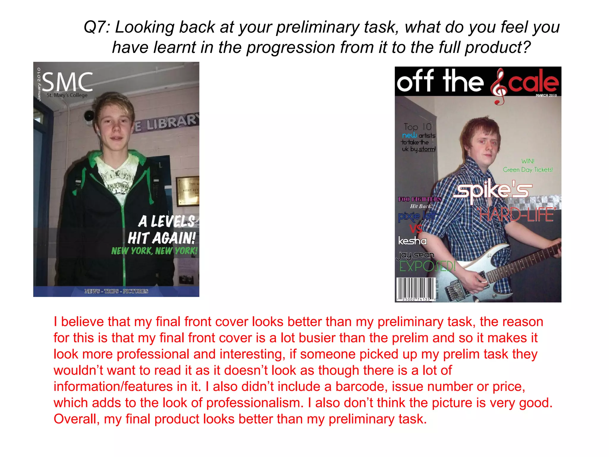 Q7: Looking back at your preliminary task, what do you feel you have learnt in the progression from it to the full product? I believe that my final front cover looks better than my preliminary task, the reason for this is that my final front cover is a lot busier than the prelim and so it makes it look more professional and interesting, if someone picked up my prelim task they wouldn’t want to read it as it doesn’t look as though there is a lot of information/features in it. I also didn’t include a barcode, issue number or price, which adds to the look of professionalism. I also don’t think the picture is very good. Overall, my final product looks better than my preliminary task.  