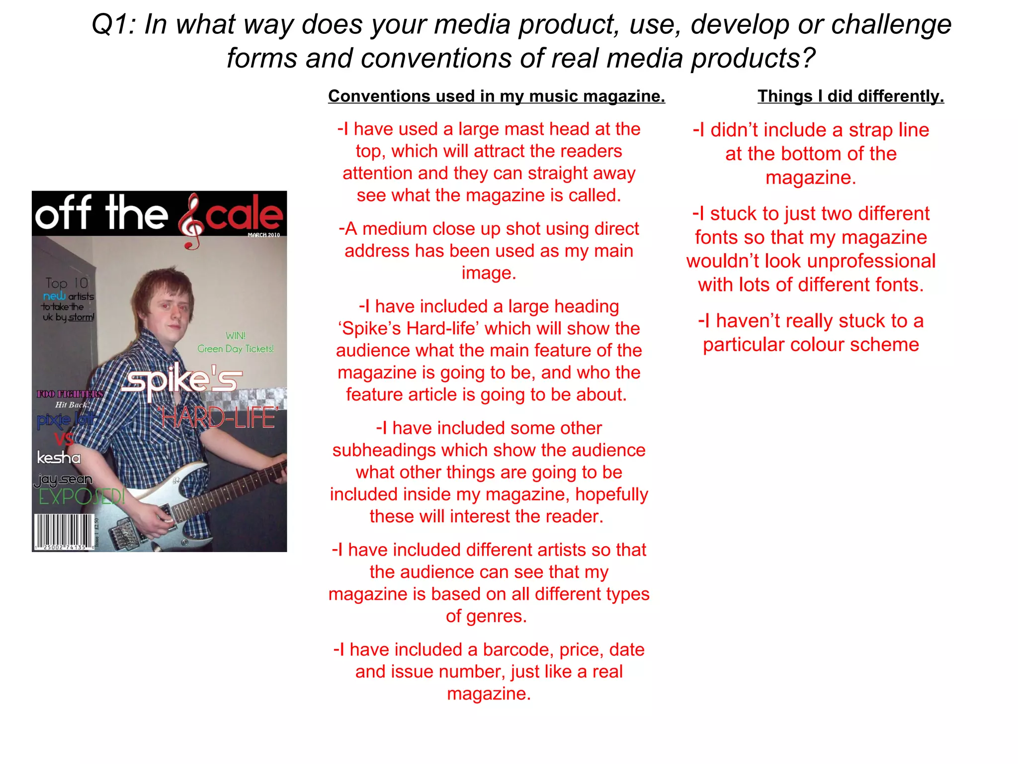 Q1: In what way does your media product, use, develop or challenge forms and conventions of real media products? Conventions used in my music magazine. I have used a large mast head at the top, which will attract the readers attention and they can straight away see what the magazine is called. A medium close up shot using direct address has been used as my main image. I have included a large heading ‘Spike’s Hard-life’ which will show the audience what the main feature of the magazine is going to be, and who the feature article is going to be about.  I have included some other subheadings which show the audience what other things are going to be included inside my magazine, hopefully these will interest the reader.  I have included different artists so that the audience can see that my magazine is based on all different types of genres.  I have included a barcode, price, date and issue number, just like a real magazine. Things I did differently. I didn’t include a strap line at the bottom of the magazine. I stuck to just two different fonts so that my magazine wouldn’t look unprofessional with lots of different fonts. I haven’t really stuck to a particular colour scheme 