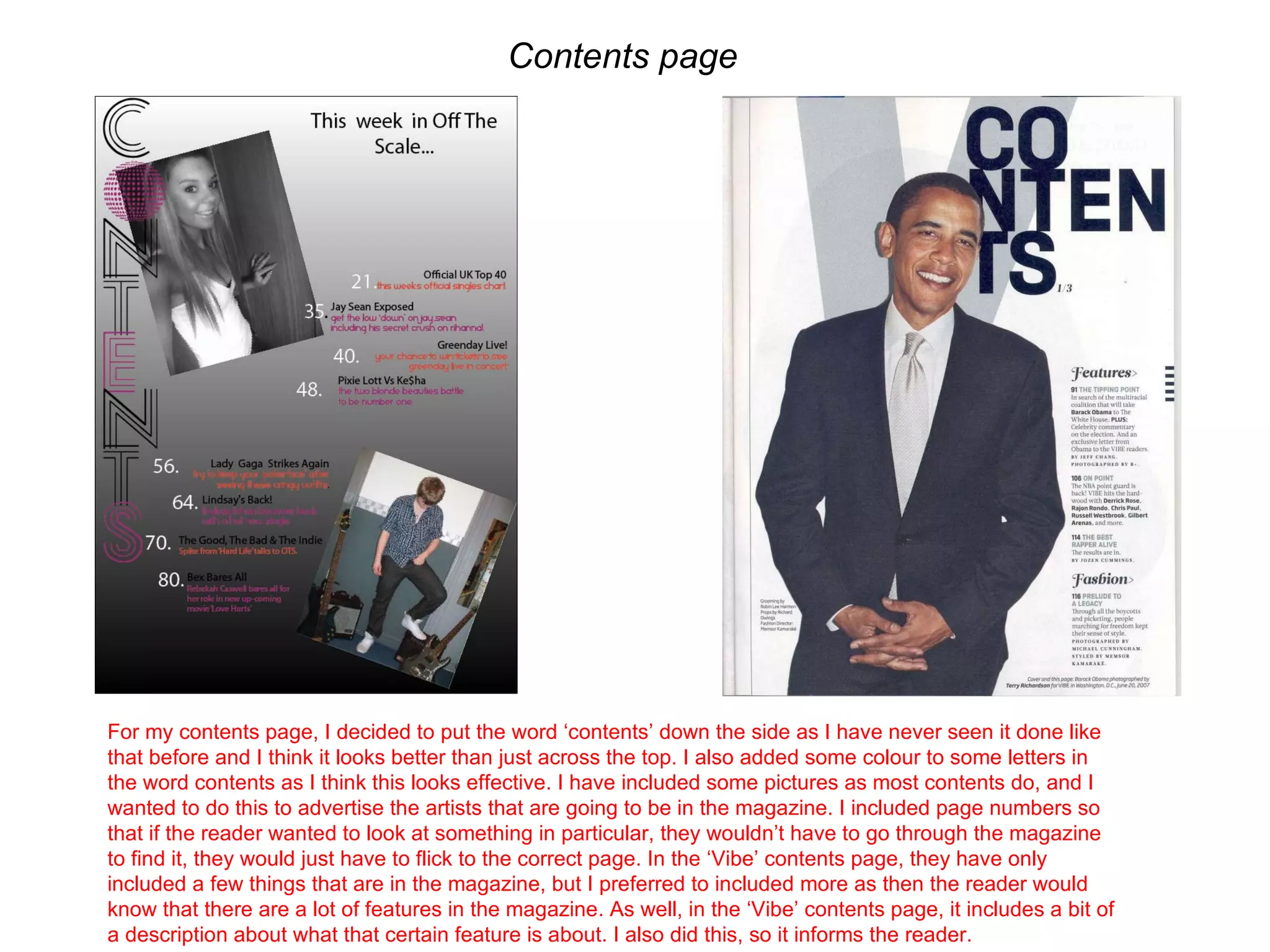 Contents page  For my contents page, I decided to put the word ‘contents’ down the side as I have never seen it done like that before and I think it looks better than just across the top. I also added some colour to some letters in the word contents as I think this looks effective. I have included some pictures as most contents do, and I wanted to do this to advertise the artists that are going to be in the magazine. I included page numbers so that if the reader wanted to look at something in particular, they wouldn’t have to go through the magazine to find it, they would just have to flick to the correct page. In the ‘Vibe’ contents page, they have only included a few things that are in the magazine, but I preferred to included more as then the reader would know that there are a lot of features in the magazine. As well, in the ‘Vibe’ contents page, it includes a bit of a description about what that certain feature is about. I also did this, so it informs the reader.  
