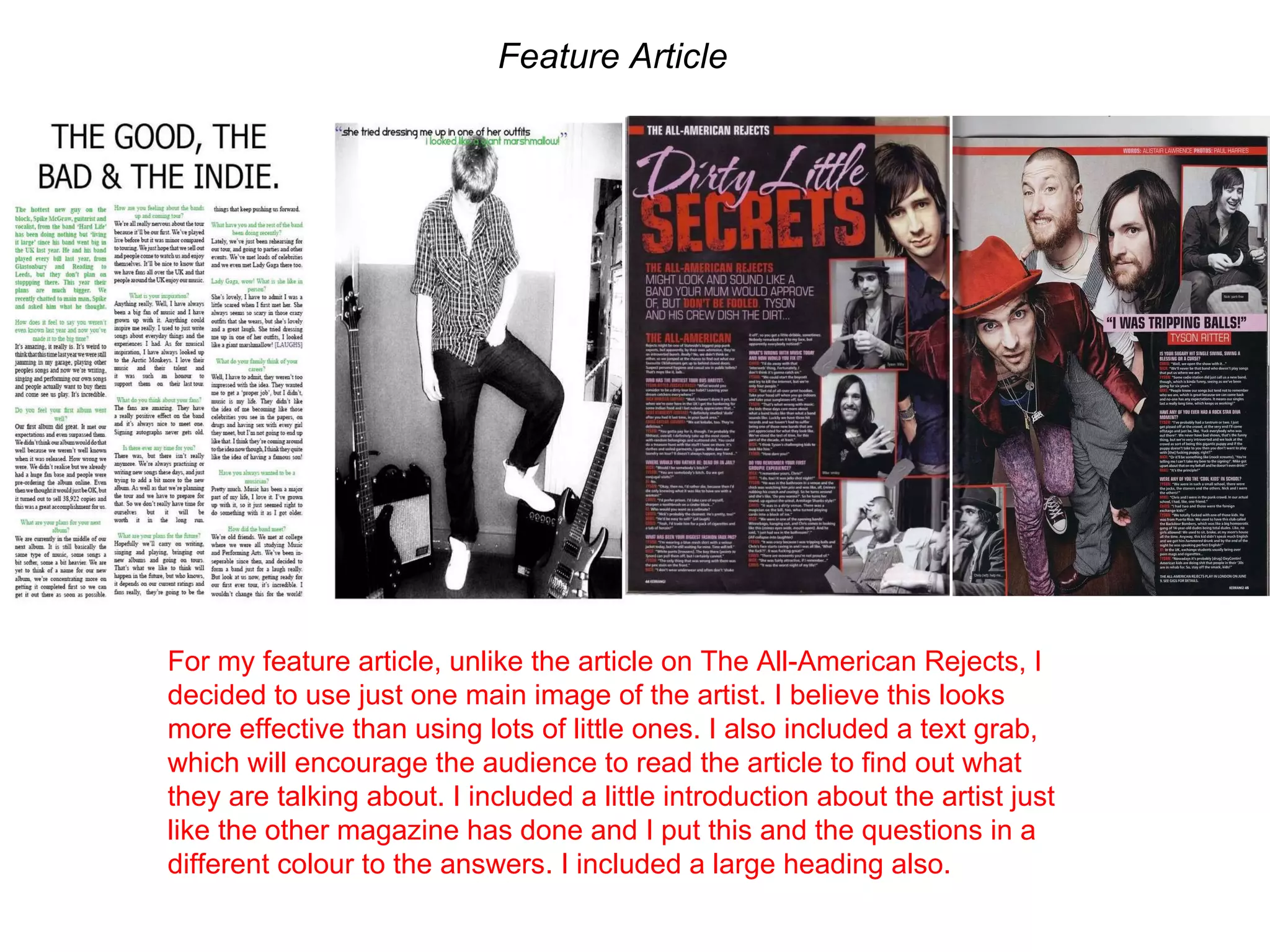 Feature Article For my feature article, unlike the article on The All-American Rejects, I decided to use just one main image of the artist. I believe this looks more effective than using lots of little ones. I also included a text grab, which will encourage the audience to read the article to find out what they are talking about. I included a little introduction about the artist just like the other magazine has done and I put this and the questions in a different colour to the answers. I included a large heading also. 
