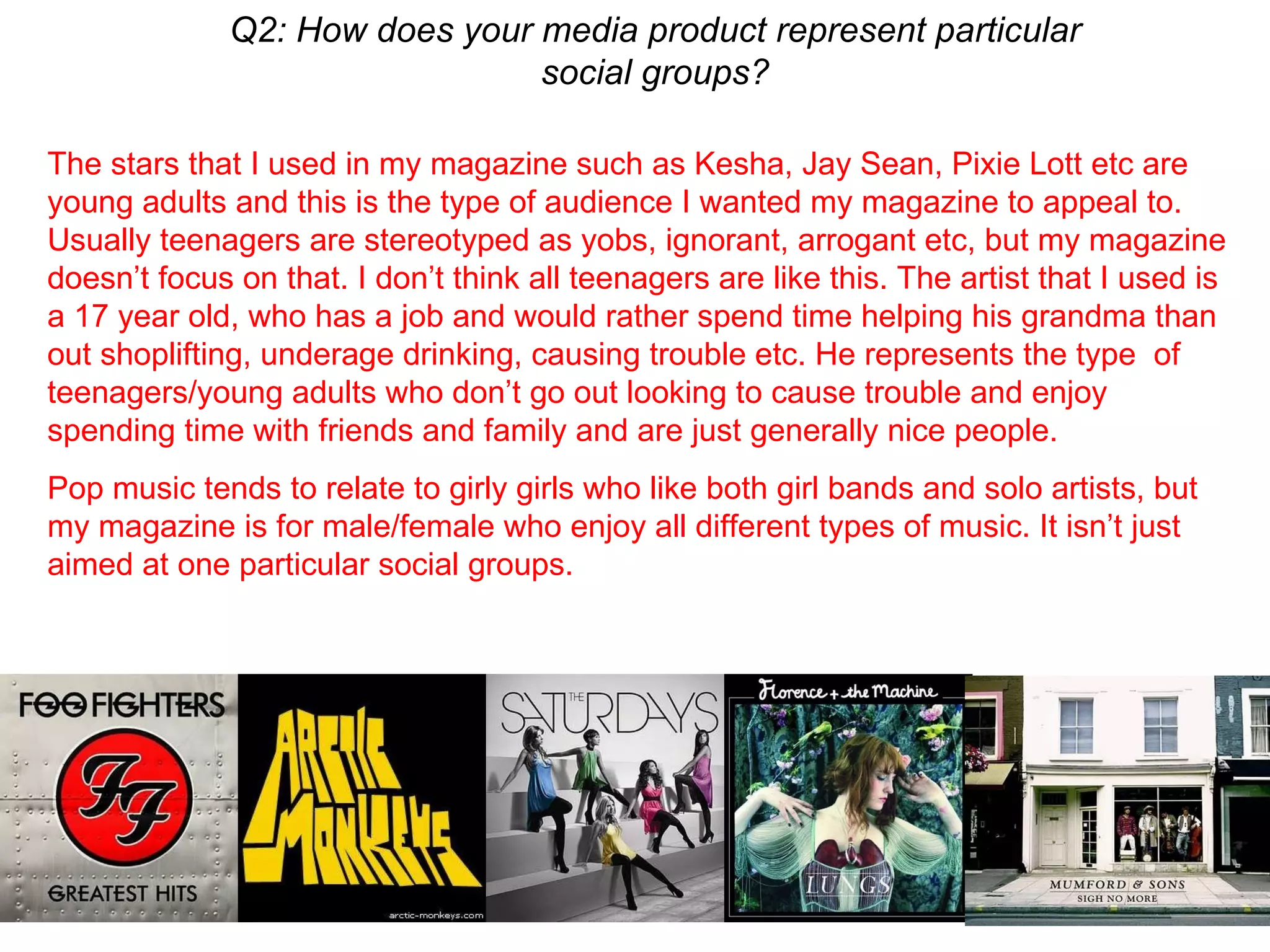 Q2: How does your media product represent particular social groups? The stars that I used in my magazine such as Kesha, Jay Sean, Pixie Lott etc are young adults and this is the type of audience I wanted my magazine to appeal to. Usually teenagers are stereotyped as yobs, ignorant, arrogant etc, but my magazine doesn’t focus on that. I don’t think all teenagers are like this. The artist that I used is a 17 year old, who has a job and would rather spend time helping his grandma than out shoplifting, underage drinking, causing trouble etc. He represents the type  of teenagers/young adults who don’t go out looking to cause trouble and enjoy spending time with friends and family and are just generally nice people.  Pop music tends to relate to girly girls who like both girl bands and solo artists, but my magazine is for male/female who enjoy all different types of music. It isn’t just aimed at one particular social groups. 