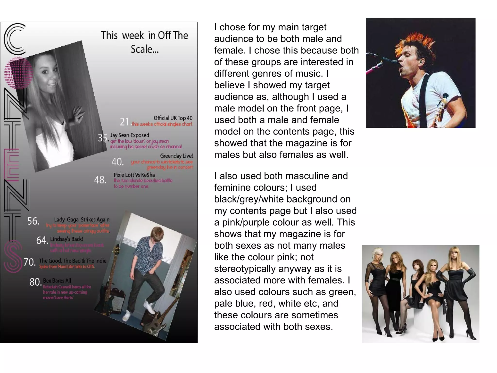I chose for my main target audience to be both male and female. I chose this because both of these groups are interested in different genres of music. I believe I showed my target audience as, although I used a male model on the front page, I used both a male and female model on the contents page, this showed that the magazine is for males but also females as well. I also used both masculine and feminine colours; I used black/grey/white background on my contents page but I also used a pink/purple colour as well. This shows that my magazine is for both sexes as not many males like the colour pink; not stereotypically anyway as it is associated more with females. I also used colours such as green, pale blue, red, white etc, and these colours are sometimes associated with both sexes. 