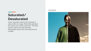 Saturated/
Desaturated
COLOUR
Colour saturation refers to the intensity of
colour within an image. When fully saturated
the colours are at their truest form. The three
primary colours are fully saturated.
Desaturated colours are more pale and are
muddier.
 