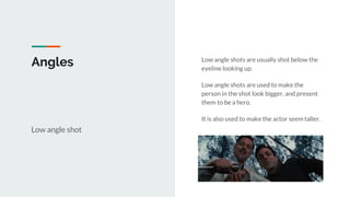 Angles
Low angle shot
Low angle shots are usually shot below the
eyeline looking up.
Low angle shots are used to make the
person in the shot look bigger, and present
them to be a hero.
It is also used to make the actor seem taller.
 