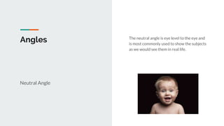 Angles
Neutral Angle
The neutral angle is eye level to the eye and
is most commonly used to show the subjects
as we would see them in real life.
 