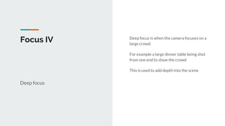 Focus IV
Deep focus
Deep focus is when the camera focuses on a
large crowd
For example a large dinner table being shot
from one end to show the crowd
This is used to add depth into the scene
 