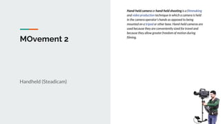 MOvement 2
Handheld (Steadicam)
Hand-held camera or hand-held shooting is a filmmaking
and video production technique in which a camera is held
in the camera operator's hands as opposed to being
mounted on a tripod or other base. Hand-held cameras are
used because they are conveniently sized for travel and
because they allow greater freedom of motion during
filming.
 
