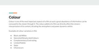 Colour
Colour is one of the most important aspects of a film as such a great abundance of information can be
conveyed to the viewer through it. The colour pallete of a film can directly affect the viewers
interpretation of its content, dictating the atmosphere and power dynamics within.
Examples of colour variations in film
● Black and White
● Saturated/Desaturated Colours
● Complementary/Contrasting
● Limited Palette
● Sepia
● Chiaroscuro
 