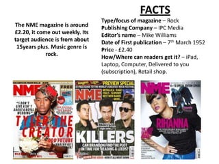 FACTS
                                 Type/focus of magazine – Rock
The NME magazine is around       Publishing Company – IPC Media
£2.20, it come out weekly. Its   Editor’s name – Mike Williams
target audience is from about    Date of First publication – 7th March 1952
 15years plus. Music genre is    Price - £2.40
             rock.               How/Where can readers get it? – iPad,
                                 Laptop, Computer, Delivered to you
                                 (subscription), Retail shop.
 