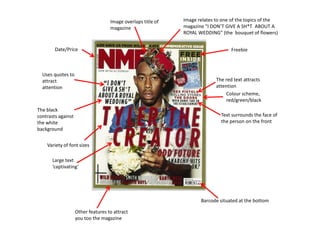 Image overlaps title of   Image relates to one of the topics of the
                                    magazine                  magazine “I DON’T GIVE A SH*T ABOUT A
                                                              ROYAL WEDDING” (the bouquet of flowers)


        Date/Price                                                                 Freebie



  Uses quotes to
  attract                                                                   The red text attracts
  attention                                                                 attention
                                                                                 Colour scheme,
                                                                                 red/green/black
The black
contrasts against                                                             Text surrounds the face of
the white                                                                     the person on the front
background


    Variety of font sizes

       Large text
       ‘captivating’




                                                                     Barcode situated at the bottom

                    Other features to attract
                    you too the magazine
 