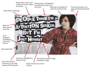 Messy letters make it look floating quote is enlarged and
                      scruffy and uneven makes it instantly draws readers into
                      less formal                 the article              Black eyes and shabby hair   The picture placed on one
                                                                           create the rock/punk look    page automatically being the
   Quote takes up half page                                                                             focus




  Black and
  white contrast
  each other



  Small
  paragraph,
  nutshelling
  the writing
  below it


Drop capital letter




                      Her name is highlighted in      Text wraps around the image,
                      bubble writing                  avoiding the image
 Text is extra small in
 comparison to the large              Quote overlaps her arm but
 image and floating quote             not face
 