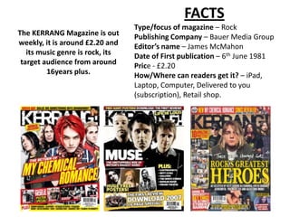 FACTS
                                  Type/focus of magazine – Rock
The KERRANG Magazine is out       Publishing Company – Bauer Media Group
weekly, it is around £2.20 and    Editor’s name – James McMahon
   its music genre is rock, its   Date of First publication – 6th June 1981
 target audience from around      Price - £2.20
         16years plus.            How/Where can readers get it? – iPad,
                                  Laptop, Computer, Delivered to you
                                  (subscription), Retail shop.
 