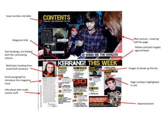 Issue number and date




      Magazine title           Main picture, covering
                               half the page
                                Yellow contrasts hugely
Sub headings, are bolded        against black
with the contrasting
colours

 Bold topic heading then
 small brief sentence      Images to break up the list


Small paragraph to
introduce this magazine
                            Page numbers highlighted
issue
                            in red
Info about who made
certain stuff


                                   Advertisement
 