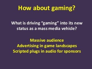 How about gaming?
What is driving “gaming” into its new
status as a mass media vehicle?
Massive audience
Advertising in game landscapes
Scripted plugs in audio for sponsors
 