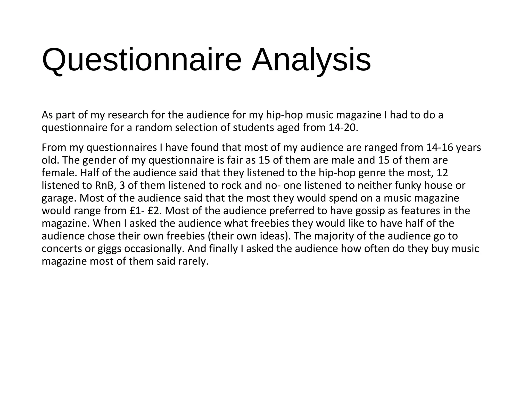 Questionnaire Analysis
As part of my research for the audience for my hip-hop music magazine I had to do a
questionnaire for a random selection of students aged from 14-20.
From my questionnaires I have found that most of my audience are ranged from 14-16 years
old. The gender of my questionnaire is fair as 15 of them are male and 15 of them are
female. Half of the audience said that they listened to the hip-hop genre the most, 12
listened to RnB, 3 of them listened to rock and no- one listened to neither funky house or
garage. Most of the audience said that the most they would spend on a music magazine
would range from £1- £2. Most of the audience preferred to have gossip as features in the
magazine. When I asked the audience what freebies they would like to have half of the
audience chose their own freebies (their own ideas). The majority of the audience go to
concerts or giggs occasionally. And finally I asked the audience how often do they buy music
magazine most of them said rarely.
 