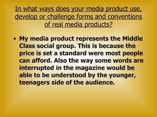 In what ways does your media product use, develop or challenge forms and conventions of real media products? My media product represents the Middle Class social group. This is because the price is set a standard were most people can afford. Also the way some words are interrupted in the magazine would be able to be understood by the younger, teenagers side of the audience.  