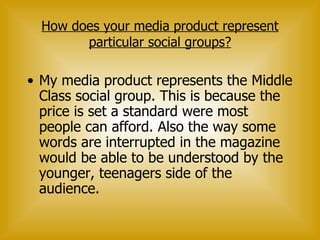 How does your media product represent particular social groups? My media product represents the Middle Class social group. This is because the price is set a standard were most people can afford. Also the way some words are interrupted in the magazine would be able to be understood by the younger, teenagers side of the audience.  