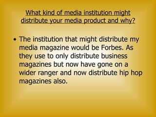 What kind of media institution might distribute your media product and why? The institution that might distribute my media magazine would be Forbes. As they use to only distribute business magazines but now have gone on a wider ranger and now distribute hip hop magazines also.  