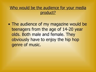 Who would be the audience for your media product? The audience of my magazine would be teenagers from the age of 14-20 year olds. Both male and female. They obviously have to enjoy the hip hop genre of music.   