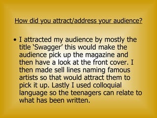How did you attract/address your audience? I attracted my audience by mostly the title ‘Swagger’ this would make the audience pick up the magazine and then have a look at the front cover. I then made sell lines naming famous artists so that would attract them to pick it up. Lastly I used colloquial language so the teenagers can relate to what has been written. 