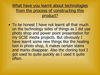 What have you learnt about technologies from the process of constructing this product? To be honest I have not learnt all that much on the technology sides of things as I did use photo shop and power point presentation for my GCSE media projects. But obviously I have learnt some new things like the healing tool in photo shop, it makes certain stains and marks disappear. Also the cloning tool I got used to quite quickly as I used it quite often.  
