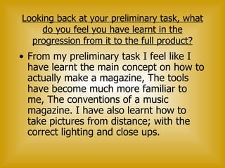 Looking back at your preliminary task, what do you feel you have learnt in the progression from it to the full product? From my preliminary task I feel like I have learnt the main concept on how to actually make a magazine, The tools have become much more familiar to me, The conventions of a music magazine. I have also learnt how to take pictures from distance; with the correct lighting and close ups.  