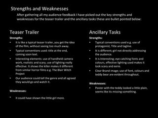 Ancillary Tasks Strengths: Typical conventions used e.g. use of protagonist, Title and tagline. It is different; girl not directly addressing the audience. It is Interesting; eye catching fonts and colours, effective lighting used makes it look scary and eerie. Clear Brand image; use of font, colours and teddy bear are evident throughout. Weaknesses: Poster with the teddy looked a little plain, seems like its missing something. Teaser Trailer Strengths: It is like a typical teaser trailer, you get the idea of the film, without seeing too much away. Typical conventions used: title at the end, coming soon text. Interesting elements: use of handheld camera work, realistic and scary, use of lighting really effective. It shows the killer makes it different from similar horror films e.g. The Blair Witch Project Our audience could tell the genre and all agreed they would go and watch it. Weaknesses:  It could have shown the little girl more.   Strengths and Weaknesses After gathering all my audience feedback I have picked out the key strengths and weaknesses for the teaser trailer and the ancillary tasks these are bullet pointed below: 