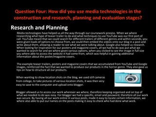 Question Four: How did you use media technologies in the construction and research, planning and evaluation stages? Research and Planning Media technologies have helped us all the way through our coursework process. When we where researching what type of teaser trailer to do and what techniques to use YouTube was our first port of call. YouTube meant that we could search for different trailers of different genres and within seconds, you were given loads of options to choose from, we could then embed the videos onto our blog in a post and write about them, allowing a reader to see what we were talking about. Google also helped us research. When looking for inspiration for our posters and magazine covers, all we had to do was put what we wanted to search for and we where given various options, when you clicked to see the image in full size you where able to access the website it had come from, which was helpful in gaining additional information about the poster/magazine covers.  The example teaser trailers, posters and magazine covers that we accumulated from YouTube and Google images, reinforced the fact that we wanted to produce our products in the horror genre. They also gave us tips on how to structure all our products.  When wanting to show location shots on the blog, we used still cameras from college, to take pictures of various location shots, it was then very  easy to save to the computer and upload onto blogger.  Blogger allowed us to access our work wherever we where, therefore keeping organised and on top of what we needed to do was easy. For blogger we had a specific, email and password, therefore all our work was secure. By having all our work online in various posts, made it easy to locate certain information, we where also able to put our names on the posts making it easy to check who had done what work. 