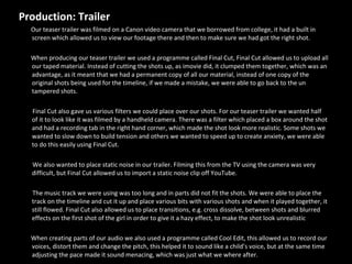 Production: Trailer  Our teaser trailer was filmed on a Canon video camera that we borrowed from college, it had a built in screen which allowed us to view our footage there and then to make sure we had got the right shot. When producing our teaser trailer we used a programme called Final Cut, Final Cut allowed us to upload all our taped material. Instead of cutting the shots up, as imovie did, it clumped them together, which was an advantage, as it meant that we had a permanent copy of all our material, instead of one copy of the original shots being used for the timeline, if we made a mistake, we were able to go back to the un tampered shots.  Final Cut also gave us various filters we could place over our shots. For our teaser trailer we wanted half of it to look like it was filmed by a handheld camera. There was a filter which placed a box around the shot and had a recording tab in the right hand corner, which made the shot look more realistic. Some shots we wanted to slow down to build tension and others we wanted to speed up to create anxiety, we were able to do this easily using Final Cut.  We also wanted to place static noise in our trailer. Filming this from the TV using the camera was very difficult, but Final Cut allowed us to import a static noise clip off YouTube.  The music track we were using was too long and in parts did not fit the shots. We were able to place the track on the timeline and cut it up and place various bits with various shots and when it played together, it still flowed. Final Cut also allowed us to place transitions, e.g. cross dissolve, between shots and blurred effects on the first shot of the girl in order to give it a hazy effect, to make the shot look unrealistic When creating parts of our audio we also used a programme called Cool Edit, this allowed us to record our voices, distort them and change the pitch, this helped it to sound like a child’s voice, but at the same time adjusting the pace made it sound menacing, which was just what we where after. 