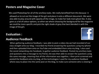 Posters and Magazine Cover We used Photoshop for all of the ancillary tasks. We really benefited from this because  it allowed us to cut out the image of the girl and place it onto a different document. We were also able to play around with opacity of the image, to make her look more ghost like. It also gave us a lot of colour options, so when we where choosing the background for the magazine we could be more specific and pick the right shade of grey that best blended in with the image of the girl .   Evaluation : Audience Feedback When gathering audience feedback, I was able to post a video clip we had recorded of our class straight onto our blog. I recorded my friend answering the questions using my iphone and then uploaded them onto on YouTube and embedded them onto my blog. I also used the social networking site Facebook, to gather audience feedback. Posted my ancillary tasks and questions into a message to my friend, she was then able to answer the questions using the same message, meaning that all the information was together, I then print screened and posted the feedback onto my blog, all the technologies I used for my audience feedback where easy to place into the same post on the blog, to make sure someone who is viewing it 