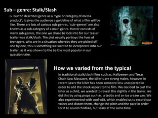 Sub – genre: Stalk/Slash G. Burton describes genre as a ‘type or category of media product’, it gives the audience a guideline of what a film will be like. There are lots of various sub-genres, ‘sub–genres’ are also known as a sub-category of a main genre. Horror consists of many sub-genres, the one we chose to look into for our teaser trailer was stalk/slash. The plot usually portrays the lives of teenagers, who are in a situation whereby they are picked off one by one, this is something we wanted to incorporate into our trailer, as it was shown to the be the most popular in our questionnaire.  In traditional stalk/slash films such as; Halloween and Texas Chain Saw Massacre, the   killer’s are strong males, however in recent years the killer has been someone less unexpected in order to add the shock aspect to the film. We decided to cast the killer as a child, we wanted to reveal this slightly in the trailer, we did this by using props such as; a teddy and an ice cream van. We also experimented with cool edit, which enabled us to record our voices and distort them, change the pitch and the pace in order for it to sound childlike, but scary at the same time.  How we varied from the typical 
