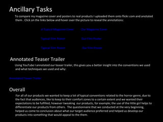 Ancillary Tasks To compare my magazine cover and posters to real products I uploaded them onto flickr.com and anotated them . Click on the links below and hover over the picture to reveal the annotations:  A Typical Magazine Cover   Our Magazine Cover   Typical Film Poster   Our Film Poster Typical Film Poster   Our Film Poster Annotated Teaser Trailer Using YouTube I annotated our teaser trailer, this gives you a better insight into the conventions we used and what techniques we used and why: Annotated Teaser Trailer  Overall For all of our products we wanted to keep a lot of typical conventions related to the horror genre, due to the fact that audiences, like to keep to their comfort zones to a certain extent and we wanted their expectations to be fulfilled, however tweaking  our products, for example; the use of the little girl helps to differentiate our products from others.  The questionnaire that we conducted at the very beginning, helped us come to conclusion about what our target audience preferred and helped us develop our products into something that would appeal to the them.  
