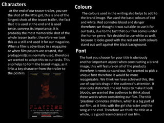 Characters At the end of our teaser trailer, you see the shot of the little girl, this is one of the longest shots of the teaser trailer, the fact that it is used at the end and is used twice, conveys its importance, it is probably the most memorable shot of the whole teaser trailer, therefore we took this as a still and used it for our magazine. When a film is advertised in a magazine or when film posters are created, the protagonist(s) is normally used; therefore we wanted to adapt this to our tasks. This also helps to form the brand image, as it links a key character from the trailer to the posters. Colours  The colours used in the writing also helps to add to the brand image. We used the basic colours of red and white. Red connotes blood and danger therefore; we thought it was suitable to use it for our tasks, due to the fact that our film comes under the horror genre. We decided to use white as well, because it looks good with the red and both colours stand out well against the black background.  The font you choose for your title is obviously another important aspect when constructing a brand image, this will feature on all of the products therefore it needs to stand out. We wanted to pick a unique font therefore it would be more recognisable. We think we have achieved this, the use of capitals drags in the audience’s attention. It also looks distorted, the red helps to make it look bloody, we wanted the audience to think about these words when considering our film. The title ‘playtime’ connotes children, which is a big part of our film, as it links with the girl character and the song at the end. Therefore we think the title as a whole, is a good resemblance of our film.  Font 