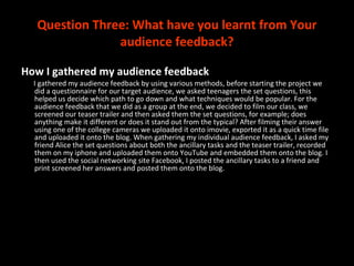 Question Three:  What have you learnt from Your audience feedback? How I gathered my audience feedback I gathered my audience feedback by using various methods, before starting the project we did a questionnaire for our target audience, we asked teenagers the set questions, this helped us decide which path to go down and what techniques would be popular. For the audience feedback that we did as a group at the end, we decided to film our class, we screened our teaser trailer and then asked them the set questions, for example; does anything make it different or does it stand out from the typical? After filming their answer using one of the college cameras we uploaded it onto imovie, exported it as a quick time file and uploaded it onto the blog. When gathering my individual audience feedback, I asked my friend Alice the set questions about both the ancillary tasks and the teaser trailer, recorded them on my iphone and uploaded them onto YouTube and embedded them onto the blog. I then used the social networking site Facebook, I posted the ancillary tasks to a friend and print screened her answers and posted them onto the blog.  