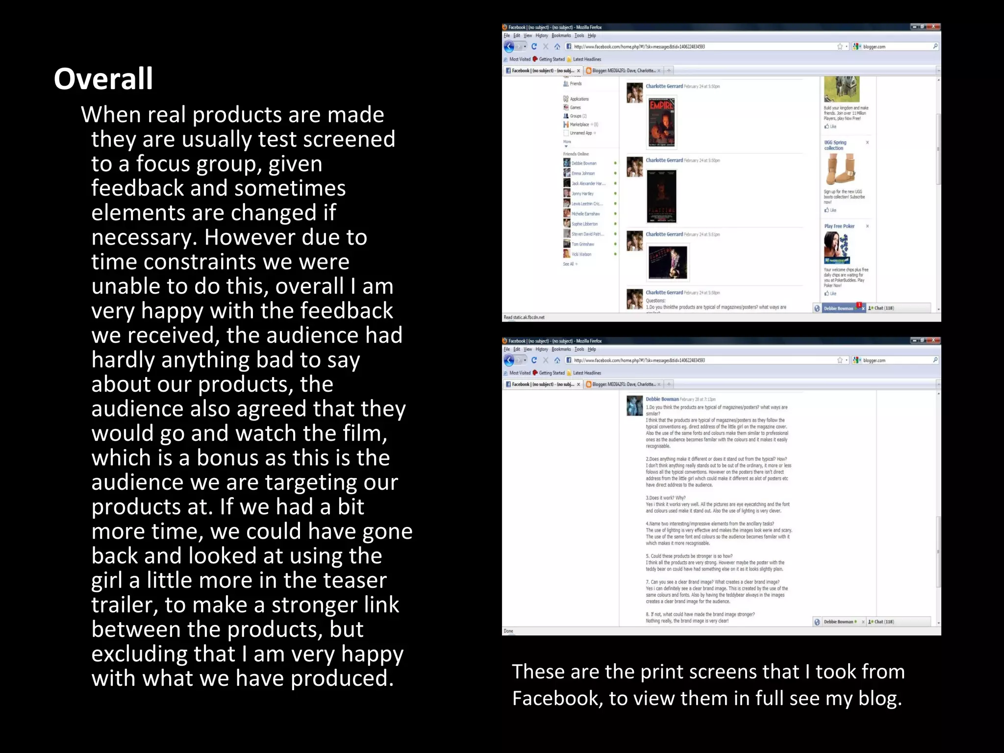 Overall  When real products are made they are usually test screened to a focus group, given feedback and sometimes elements are changed if necessary. However due to time constraints we were unable to do this, overall I am very happy with the feedback we received, the audience had hardly anything bad to say about our products, the audience also agreed that they would go and watch the film, which is a bonus as this is the audience we are targeting our products at. If we had a bit more time, we could have gone back and looked at using the girl a little more in the teaser trailer, to make a stronger link between the products, but excluding that I am very happy with what we have produced.  These are the print screens that I took from Facebook, to view them in full see my blog. 