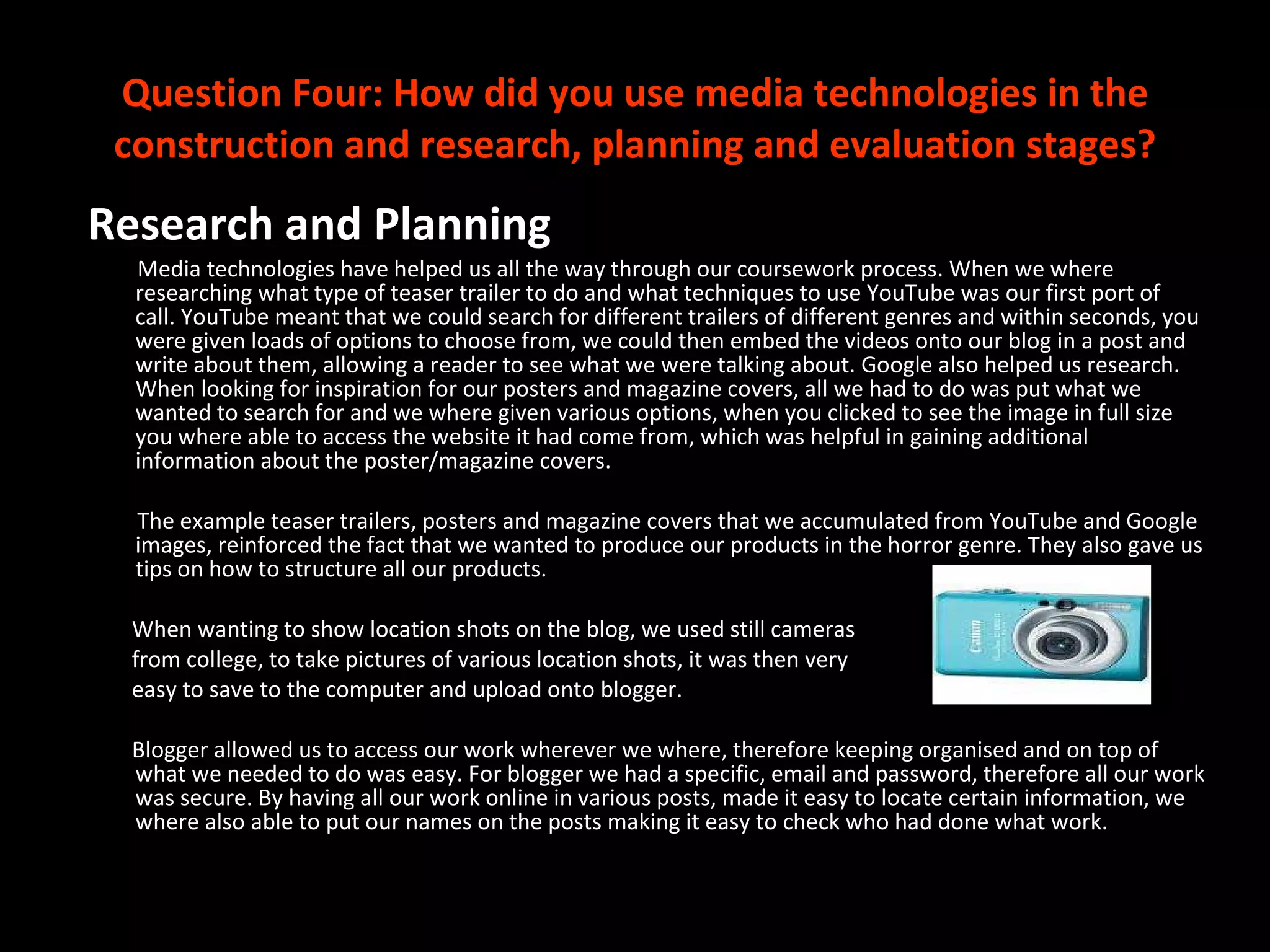 Question Four: How did you use media technologies in the construction and research, planning and evaluation stages? Research and Planning Media technologies have helped us all the way through our coursework process. When we where researching what type of teaser trailer to do and what techniques to use YouTube was our first port of call. YouTube meant that we could search for different trailers of different genres and within seconds, you were given loads of options to choose from, we could then embed the videos onto our blog in a post and write about them, allowing a reader to see what we were talking about. Google also helped us research. When looking for inspiration for our posters and magazine covers, all we had to do was put what we wanted to search for and we where given various options, when you clicked to see the image in full size you where able to access the website it had come from, which was helpful in gaining additional information about the poster/magazine covers.  The example teaser trailers, posters and magazine covers that we accumulated from YouTube and Google images, reinforced the fact that we wanted to produce our products in the horror genre. They also gave us tips on how to structure all our products.  When wanting to show location shots on the blog, we used still cameras from college, to take pictures of various location shots, it was then very  easy to save to the computer and upload onto blogger.  Blogger allowed us to access our work wherever we where, therefore keeping organised and on top of what we needed to do was easy. For blogger we had a specific, email and password, therefore all our work was secure. By having all our work online in various posts, made it easy to locate certain information, we where also able to put our names on the posts making it easy to check who had done what work. 