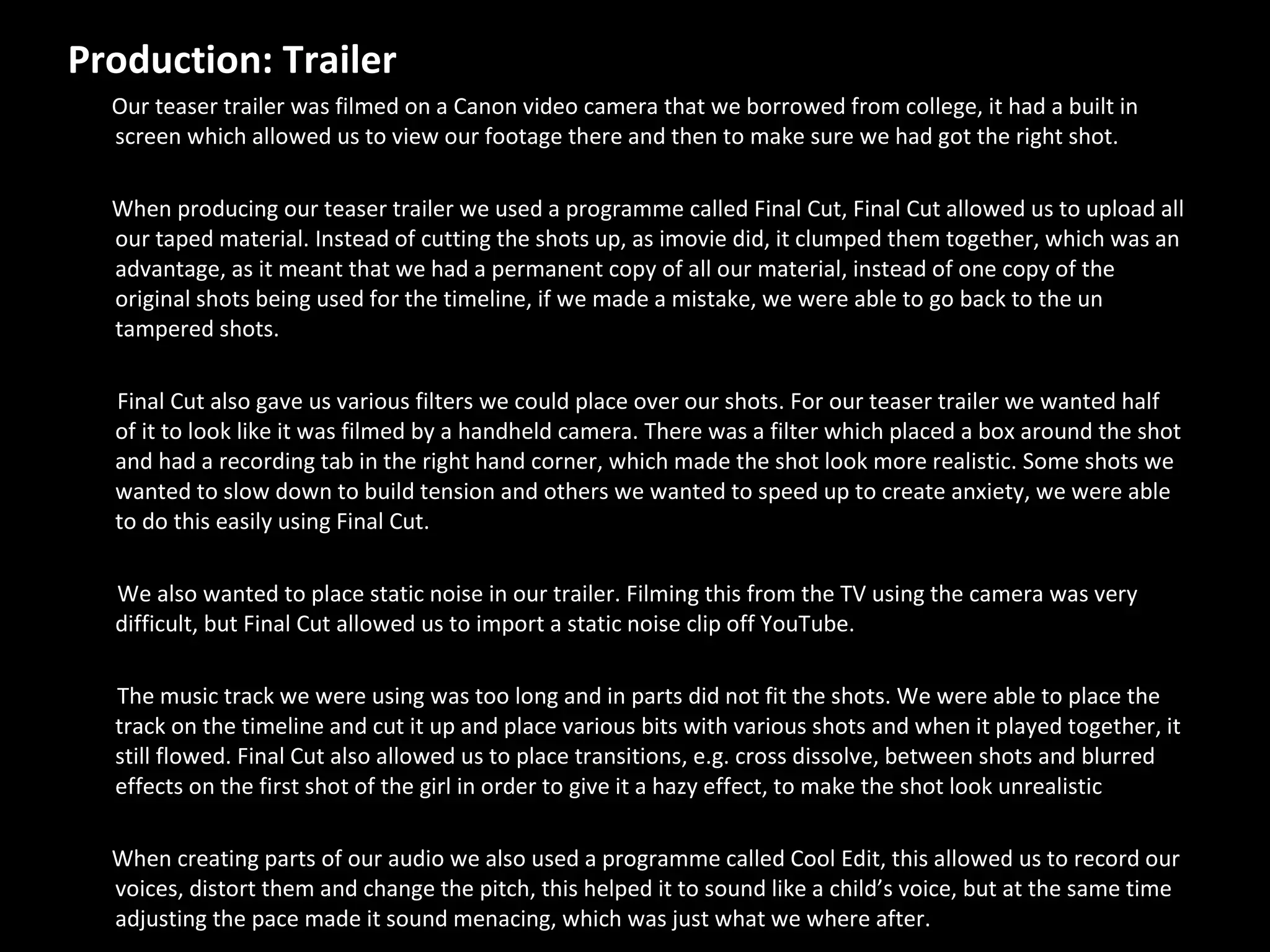 Production: Trailer  Our teaser trailer was filmed on a Canon video camera that we borrowed from college, it had a built in screen which allowed us to view our footage there and then to make sure we had got the right shot. When producing our teaser trailer we used a programme called Final Cut, Final Cut allowed us to upload all our taped material. Instead of cutting the shots up, as imovie did, it clumped them together, which was an advantage, as it meant that we had a permanent copy of all our material, instead of one copy of the original shots being used for the timeline, if we made a mistake, we were able to go back to the un tampered shots.  Final Cut also gave us various filters we could place over our shots. For our teaser trailer we wanted half of it to look like it was filmed by a handheld camera. There was a filter which placed a box around the shot and had a recording tab in the right hand corner, which made the shot look more realistic. Some shots we wanted to slow down to build tension and others we wanted to speed up to create anxiety, we were able to do this easily using Final Cut.  We also wanted to place static noise in our trailer. Filming this from the TV using the camera was very difficult, but Final Cut allowed us to import a static noise clip off YouTube.  The music track we were using was too long and in parts did not fit the shots. We were able to place the track on the timeline and cut it up and place various bits with various shots and when it played together, it still flowed. Final Cut also allowed us to place transitions, e.g. cross dissolve, between shots and blurred effects on the first shot of the girl in order to give it a hazy effect, to make the shot look unrealistic When creating parts of our audio we also used a programme called Cool Edit, this allowed us to record our voices, distort them and change the pitch, this helped it to sound like a child’s voice, but at the same time adjusting the pace made it sound menacing, which was just what we where after. 