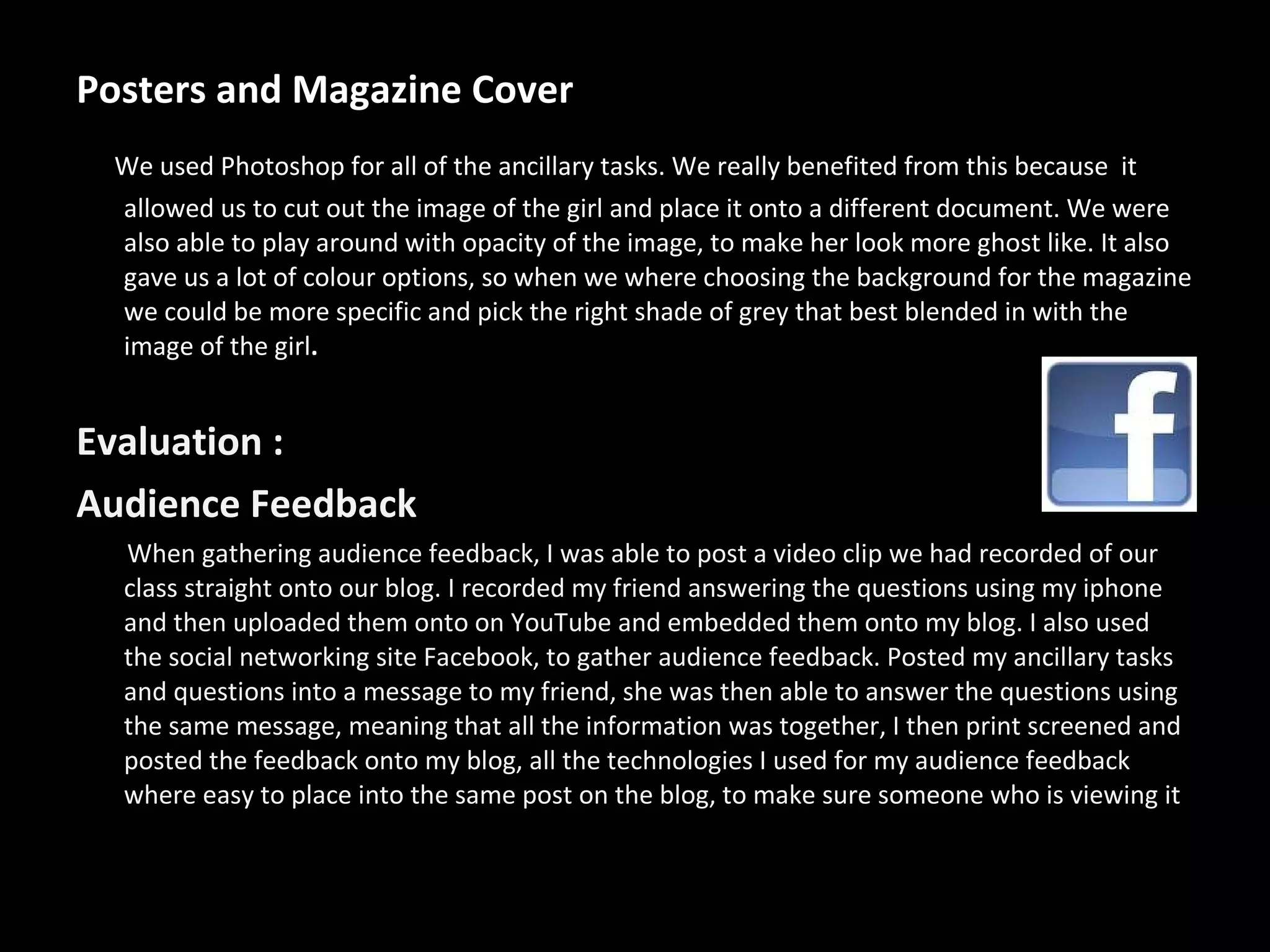 Posters and Magazine Cover We used Photoshop for all of the ancillary tasks. We really benefited from this because  it allowed us to cut out the image of the girl and place it onto a different document. We were also able to play around with opacity of the image, to make her look more ghost like. It also gave us a lot of colour options, so when we where choosing the background for the magazine we could be more specific and pick the right shade of grey that best blended in with the image of the girl .   Evaluation : Audience Feedback When gathering audience feedback, I was able to post a video clip we had recorded of our class straight onto our blog. I recorded my friend answering the questions using my iphone and then uploaded them onto on YouTube and embedded them onto my blog. I also used the social networking site Facebook, to gather audience feedback. Posted my ancillary tasks and questions into a message to my friend, she was then able to answer the questions using the same message, meaning that all the information was together, I then print screened and posted the feedback onto my blog, all the technologies I used for my audience feedback where easy to place into the same post on the blog, to make sure someone who is viewing it 