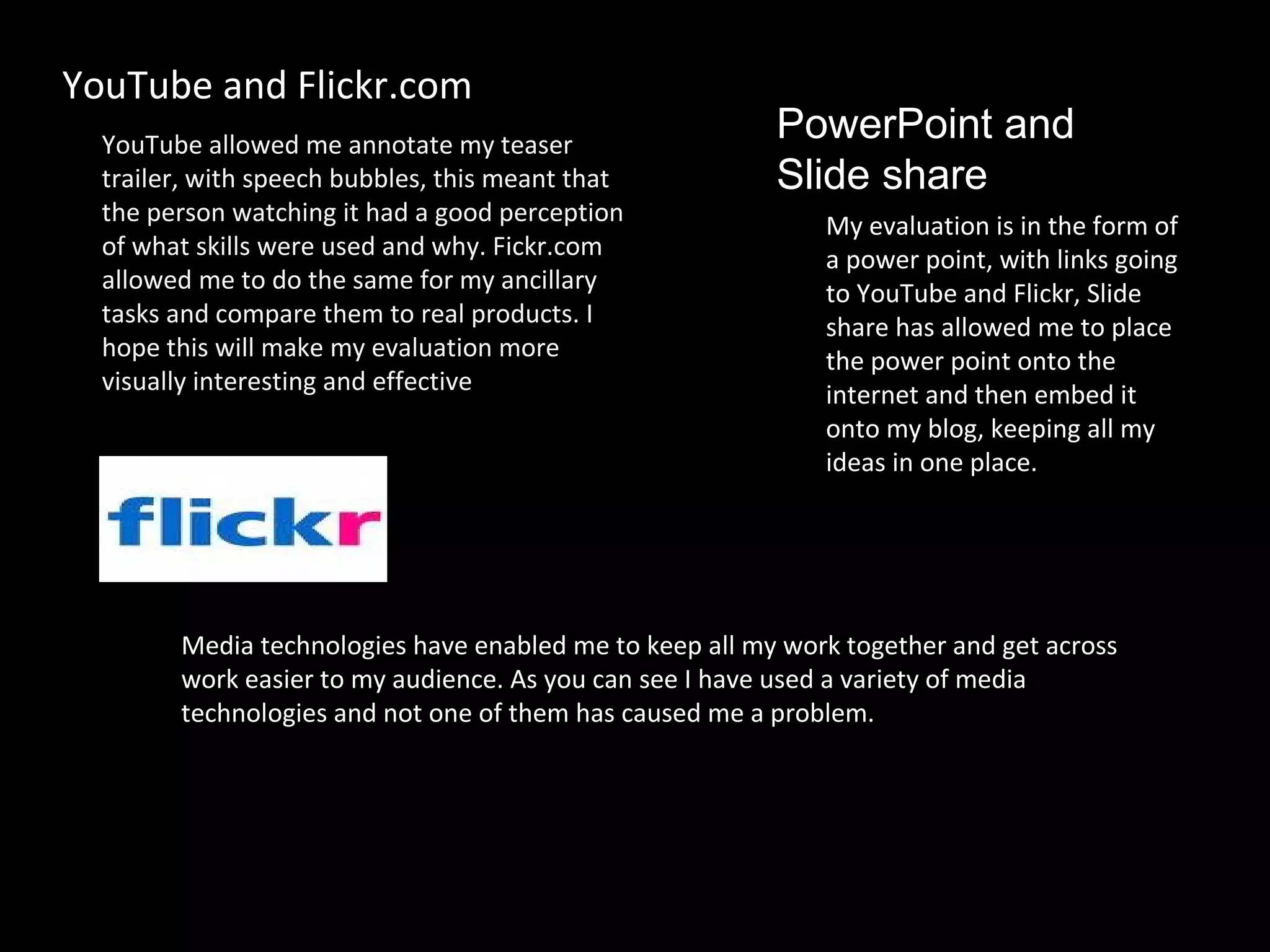 YouTube allowed me annotate my teaser trailer, with speech bubbles, this meant that the person watching it had a good perception of what skills were used and why. Fickr.com allowed me to do the same for my ancillary tasks and compare them to real products. I hope this will make my evaluation more visually interesting and effective . YouTube and Flickr.com My evaluation is in the form of a power point, with links going to YouTube and Flickr, Slide share has allowed me to place the power point onto the internet and then embed it onto my blog, keeping all my ideas in one place. PowerPoint and  Slide share Media technologies have enabled me to keep all my work together and get across work easier to my audience. As you can see I have used a variety of media technologies and not one of them has caused me a problem.  