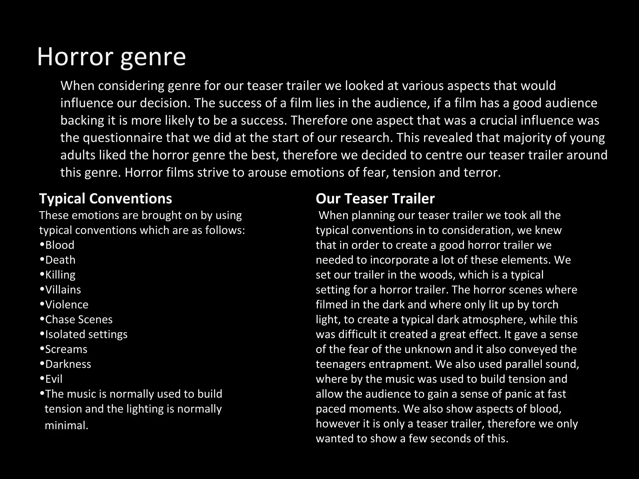 Horror genre  When considering genre for our teaser trailer we looked at various aspects that would influence our decision. The success of a film lies in the audience, if a film has a good audience backing it is more likely to be a success. Therefore one aspect that was a crucial influence was the questionnaire that we did at the start of our research. This revealed that majority of young adults liked the horror genre the best, therefore we decided to centre our teaser trailer around this genre. Horror films strive to arouse emotions of fear, tension and terror.  Typical Conventions These emotions are brought on by using typical conventions which are as follows:  Blood Death Killing Villains Violence  Chase Scenes Isolated settings  Screams  Darkness Evil The music is normally used to build tension and the lighting is normally  minimal.   Our Teaser Trailer   When planning our teaser trailer we took all the typical conventions in to consideration, we knew that in order to create a good horror trailer we needed to incorporate a lot of these elements. We set our trailer in the woods, which is a typical setting for a horror trailer. The horror scenes where filmed in the dark and where only lit up by torch light, to create a typical dark atmosphere, while this was difficult it created a great effect. It gave a sense of the fear of the unknown and it also conveyed the teenagers entrapment. We also used parallel sound, where by the music was used to build tension and allow the audience to gain a sense of panic at fast paced moments. We also show aspects of blood, however it is only a teaser trailer, therefore we only wanted to show a few seconds of this.  