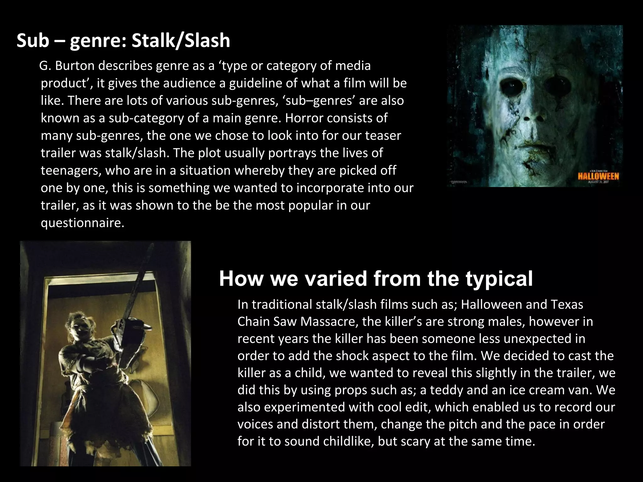 Sub – genre: Stalk/Slash G. Burton describes genre as a ‘type or category of media product’, it gives the audience a guideline of what a film will be like. There are lots of various sub-genres, ‘sub–genres’ are also known as a sub-category of a main genre. Horror consists of many sub-genres, the one we chose to look into for our teaser trailer was stalk/slash. The plot usually portrays the lives of teenagers, who are in a situation whereby they are picked off one by one, this is something we wanted to incorporate into our trailer, as it was shown to the be the most popular in our questionnaire.  In traditional stalk/slash films such as; Halloween and Texas Chain Saw Massacre, the   killer’s are strong males, however in recent years the killer has been someone less unexpected in order to add the shock aspect to the film. We decided to cast the killer as a child, we wanted to reveal this slightly in the trailer, we did this by using props such as; a teddy and an ice cream van. We also experimented with cool edit, which enabled us to record our voices and distort them, change the pitch and the pace in order for it to sound childlike, but scary at the same time.  How we varied from the typical 